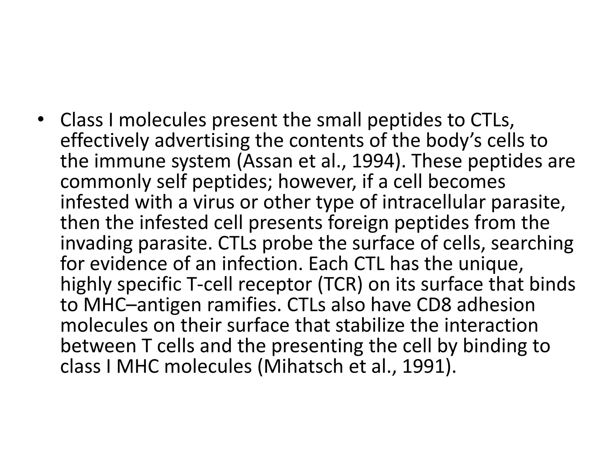 • Class I molecules present the small peptides to CTLs,
effectively advertising the contents of the body’s cells to
the immune system (Assan et al., 1994). These peptides are
commonly self peptides; however, if a cell becomes
infested with a virus or other type of intracellular parasite,
then the infested cell presents foreign peptides from the
invading parasite. CTLs probe the surface of cells, searching
for evidence of an infection. Each CTL has the unique,
highly specific T-cell receptor (TCR) on its surface that binds
to MHC–antigen ramifies. CTLs also have CD8 adhesion
molecules on their surface that stabilize the interaction
between T cells and the presenting the cell by binding to
class I MHC molecules (Mihatsch et al., 1991).
 