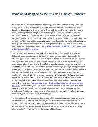 Role of Managed Services in IT Recruitment 
We all know that IT refers to all forms of technology used in the creation, storage, utilization conversion and all media forms of communication. With computer technology constantly changing and improving business are being driven with the need for the right system that is based on the requirements and goals of their enterprise. These are considered business associates in information based economy. What gets information technology running is competition within the business environment and the progression of computer technology that it is a part of. The systems of technology involve diverse shapes of many state of the art devices that help in the broadcast of information to managers translating such information to their decisions in the organization's operations. Managed service recruitment IT comes in very handy so does outsourced IT recruitment. 
Over the year’s small business have accepted a slew of IT products and services and the challenge became cobbling everything together in an organized fashion that enables the networking gear as well as the pcs to work altogether. Simply out most small business owners are understaffed as it is and although workers often do the job of many people at one time most managers do not have time or the technical expertise to be engineers and developers in addition to their natural roles. The benefits that companies can gain through managed services relationships don’t have a number; for starters more often than not IT departments are more of a burden than a plus point to the organization. Errors are more likely to take place and problem solving time is very low and weak, reactionary processes with MSP’s response times are fast and problem solving is incredibly skillful. Businesses that do not have a managed services relationship are relying on their own internal toolsets to help them pinpoint and resolve IT service issues. Managed service providers basically much more advanced tools at their ends. This means they can fix problems easily and find solutions a lot faster than those who don’t have this at hand. They can determine the failure in many cases which allows remediation efforts that will not allow failure from occurring in the very first place. Moreover, msp’s usually provide around the clock support 24/7 For little business IT recruitment services is a big catch, managed services are so close to a no risk investment as it gets. It is cost effective, faster, more efficient and more technically capable. It’s also beneficial to productivity and business continuity. Letting someone who is far more skilled than you do the work for you, which you are not experienced at. So it is always better to go for IT recruitment to get the best possible outcome. 
