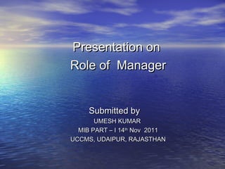 Presentation onPresentation on
Role of ManagerRole of Manager
Submitted bySubmitted by
UMESH KUMARUMESH KUMAR
MIB PART – I 14MIB PART – I 14thth
Nov 2011Nov 2011
UCCMS, UDAIPUR, RAJASTHANUCCMS, UDAIPUR, RAJASTHAN
 