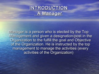 INTRODUCTIONINTRODUCTION
A ManagerA Manager
Manager is a person who is elected by the TopManager is a person who is elected by the Top
Management and given a designation/post in theManagement and given a designation/post in the
Organization to the fulfill the goal and ObjectiveOrganization to the fulfill the goal and Objective
of the Organization. He is instructed by the topof the Organization. He is instructed by the top
management to manage the activities (everymanagement to manage the activities (every
activities of the Organization)activities of the Organization)
 
