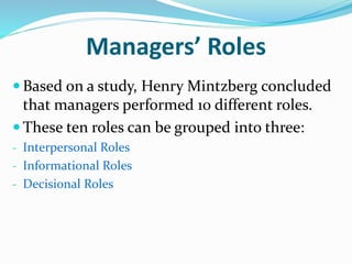 Managers’ Roles
 Based on a study, Henry Mintzberg concluded
that managers performed 10 different roles.
 These ten roles can be grouped into three:
- Interpersonal Roles
- Informational Roles
- Decisional Roles
 