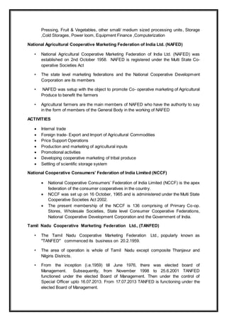 Pressing, Fruit & Vegetables, other small/ medium sized processing units, Storage
,Cold Storages, Power loom, Equipment Finance ,Computerization
National Agricultural Cooperative Marketing Federation of India Ltd. (NAFED)
• National Agricultural Cooperative Marketing Federation of India Ltd. (NAFED) was
established on 2nd October 1958. NAFED is registered under the Multi State Co-
operative Societies Act
• The state level marketing federations and the National Cooperative Development
Corporation are its members
• NAFED was setup with the object to promote Co- operative marketing of Agricultural
Produce to benefit the farmers
• Agricultural farmers are the main members of NAFED who have the authority to say
in the form of members of the General Body in the working of NAFED
ACTIVITIES
 Internal trade
 Foreign trade- Export and Import of Agricultural Commodities
 Price Support Operations
 Production and marketing of agricultural inputs
 Promotional activities
 Developing cooperative marketing of tribal produce
 Settling of scientific storage system
National Cooperative Consumers’ Federation of India Limited (NCCF)
 National Cooperative Consumers’ Federation of India Limited (NCCF) is the apex
federation of the consumer cooperatives in the country.
 NCCF was set up on 16 October, 1965 and is administered under the Multi State
Cooperative Societies Act 2002.
 The present membership of the NCCF is 136 comprising of Primary Co-op.
Stores, Wholesale Societies, State level Consumer Cooperative Federations,
National Cooperative Development Corporation and the Government of India.
Tamil Nadu Cooperative Marketing Federation Ltd., (TANFED)
• The Tamil Nadu Cooperative Marketing Federation Ltd., popularly known as
"TANFED" commenced its business on 20.2.1959.
• The area of operation is whole of Tamil Nadu except composite Thanjavur and
Nilgiris Districts.
• From the inception (i.e.1959) till June 1976, there was elected board of
Management. Subsequently, from November 1998 to 25.6.2001 TANFED
functioned under the elected Board of Management. Then under the control of
Special Officer upto 16.07.2013. From 17.07.2013 TANFED is functioning under the
elected Board of Management.
 