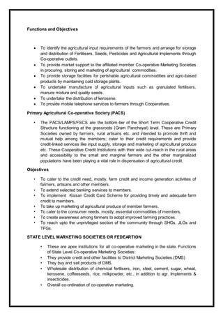 Functions and Objectives
 To identify the agricultural input requirements of the farmers and arrange for storage
and distribution of Fertilisers, Seeds, Pesticides and Agricultural Implements through
Co-operative outlets.
 To provide market support to the affiliated member Co-operative Marketing Societies
in procuring, storing and marketing of agricultural commodities.
 To provide storage facilities for perishable agricultural commodities and agro-based
products by maintaining cold storage plants.
 To undertake manufacture of agricultural inputs such as granulated fertilisers,
manure mixture and quality seeds.
 To undertake the distribution of kerosene.
 To provide mobile telephone services to farmers through Cooperatives.
Primary Agricultural Co-operative Society (PACS)
• The PACS/LAMPS/FSCS are the bottom-tier of the Short Term Cooperative Credit
Structure functioning at the grassroots (Gram Panchayat) level. These are Primary
Societies owned by farmers, rural artisans etc. and intended to promote thrift and
mutual help among the members; cater to their credit requirements and provide
credit-linked services like input supply, storage and marketing of agricultural produce
etc. These Cooperative Credit Institutions with their wide out-reach in the rural areas
and accessibility to the small and marginal farmers and the other marginalized
populations have been playing a vital role in dispensation of agricultural credit.
Objectives
• To cater to the credit need, mostly, farm credit and income generation activities of
farmers, artisans and other members.
• To extend selected banking services to members.
• To implement Kissan Credit Card Scheme for providing timely and adequate farm
credit to members.
• To take up marketing of agricultural produce of member farmers.
• To cater to the consumer needs, mostly, essential commodities of members.
• To create awareness among farmers to adopt improved farming practices.
• To reach upto the unprivileged section of the community through SHGs, JLGs and
TFGs.
STATE LEVEL MARKETING SOCIETIES OR FEDEARTION
• These are apex institutions for all co-operative marketing in the state. Functions
of State Level Co-operative Marketing Societies:
• They provide credit and other facilities to District Marketing Societies.(DMS)
• They buy and sell products of DMS.
• Wholesale distribution of chemical fertlisers, iron, steel, cement, sugar, wheat,
kerosene, coffeeseeds, rice, milkpowder, etc., in addition to agr. Implements &
insecticides.
• Overall co-ordination of co-operative marketing.
 