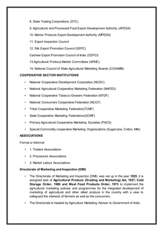 8. State Trading Corporations (STC)
9. Agricultural and Processed Food Export Development Authority (APEDA)
10. Marine Products Export Development Authority (MPEDA)
11. Export Inspection Council
12. Silk Export Promotion Council (SEPC)
Cashew Export Promotion Council of India (CEPCI)
13.Agricultural Produce Market Committees (APMC)
14. National Council of State Agricultural Marketing Boards (COSAMB)
COOPERATIVE SECTOR INSTITUTIONS
• National Cooperative Development Corporation (NCDC)
• National Agricultural Cooperative Marketing Federation (NAFED)
• National Cooperative Tobacco Growers Federation (NTGF)
• National Consumers Cooperative Federation (NCCF)
• Tribal Cooperative Marketing Federation(TCMF)
• State Cooperative Marketing Federations(SCMF)
• Primary Agricultural Cooperative Marketing Societies (PACS)
• Special Commodity cooperative Marketing Organizations (Sugarcane, Cotton, Milk)
ASSOCIATIONS
Formal or Informal
• 1. Traders Associations
• 2. Processors Associations
• 3. Market Labour Associations
Directorate of Marketing and Inspection (DMI)
• The Directorate of Marketing and Inspection (DMI), was set up in the year 1935. it is
assigned task of Agricultural Produce (Grading and Marketing) Act, 1937; Cold
Storage Order, 1980 and Meat Food Products Order, 1973 to implement the
agricultural marketing policies and programmes for the integrated development of
marketing of agricultural and other allied produce in the country with a view to
safeguard the interests of farmers as well as the consumers.
• The Directorate is headed by Agriculture Marketing Adviser to Government of India .
 