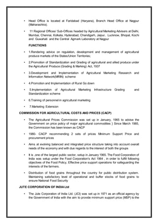 • Head Office is located at Faridabad (Haryana), Branch Head Office at Nagpur
(Maharashtra).
• 11 Regional Offices/ Sub-Offices headed by Agricultural Marketing Advisers at Delhi,
Mumbai, Chennai, Kolkata, Hyderabad, Chandigarh, Jaipur, Lucknow, Bhopal, Kochi
and Guwahati and the Central Agmark Laboratory at Nagpur
FUNCTIONS
• 1.Rendering advice on regulation, development and management of agricultural
produce markets of the States/Union Territories;
• 2.Promotion of Standardization and Grading of agricultural and allied produce under
the Agricultural Produce (Grading & Marking) Act, 1937
• 3.Development and Implementation of Agricultural Marketing Research and
Information Network(MRIN) scheme
• 4.Promotion and Implementation of Rural Go down
• 5.Implementation of Agricultural Marketing Infrastructure Grading and
Standardization scheme
• 6.Training of personnel in agricultural marketing
• 7.Marketing Extension
COMMISSION FOR AGRICULTURAL COSTS AND PRICES (CACP)
• The Agricultural Prices Commission was set up in January, 1965 to advise the
Government on price policy of major agricultural commodities } Since March 1985,
the Commission has been known as CACP
• 1980- CACP recommending 2 sets of prices Minimum Support Price and
procurement prices
• Aims at evolving balanced and integrated price structure taking into account overall
needs of the economy and with due regards to the interest of both the groups
• It is ,one of the largest public sector, setup in January 1965. The Food Corporation of
India was setup under the Food Corporation's Act 1964 , in order to fulfill following
objectives of the Food Policy, Effective price support operations for safeguarding the
interests of the farmers.
• Distribution of food grains throughout the country for public distribution system.
Maintaining satisfactory level of operational and buffer stocks of food grains to
ensure National Food Security
JUTE CORPORATION OF INDIALtd
• The Jute Corporation of India Ltd. (JCI) was set up in 1971 as an official agency by
the Government of India with the aim to provide minimum support price (MSP) to the
 