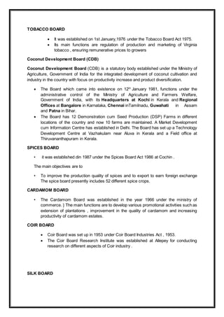 TOBACCO BOARD
 It was established on 1st January,1976 under the Tobacco Board Act 1975.
 Its main functions are regulation of production and marketing of Virginia
tobacco , ensuring remunerative prices to growers
Coconut Development Board (CDB)
Coconut Development Board (CDB) is a statutory body established under the Ministry of
Agriculture, Government of India for the integrated development of coconut cultivation and
industry in the country with focus on productivity increase and product diversification.
 The Board which came into existence on 12th
January 1981, functions under the
administrative control of the Ministry of Agriculture and Farmers Welfare,
Government of India, with its Headquarters at Kochi in Kerala and Regional
Offices at Bangalore in Karnataka, Chennai inTamilnadu, Guwahati in Assam
and Patna in Bihar.
 The Board has 12 Demonstration cum Seed Production (DSP) Farms in different
locations of the country and now 10 farms are maintained. A Market Development
cum Information Centre has established in Delhi. The Board has set up a Technology
Development Centre at Vazhakulam near Aluva in Kerala and a Field office at
Thiruvananthapuram in Kerala.
SPICES BOARD
• it was established din 1987 under the Spices Board Act 1986 at Cochin .
The main objectives are to
• To improve the production quality of spices and to export to earn foreign exchange
The spice board presently includes 52 different spice crops.
CARDAMOM BOARD
• The Cardamom Board was established in the year 1966 under the ministry of
commerce. } The main functions are to develop various promotional activities such as
extension of plantations , improvement in the quality of cardamom and increasing
productivity of cardamom estates.
COIR BOARD
 Coir Board was set up in 1953 under Coir Board Industries Act , 1953.
 The Coir Board Research Institute was established at Allepey for conducting
research on different aspects of Coir industry .
SILK BOARD
 