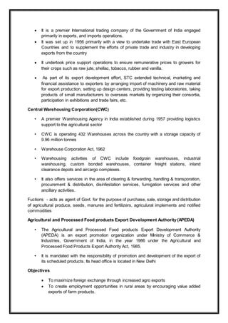  It is a premier International trading company of the Government of India engaged
primarily in exports, and imports operations.
 It was set up in 1956 primarily with a view to undertake trade with East European
Countries and to supplement the efforts of private trade and industry in developing
exports from the country
 It undertook price support operations to ensure remunerative prices to growers for
their crops such as raw jute, shellac, tobacco, rubber and vanilla.
 As part of its export development effort, STC extended technical, marketing and
financial assistance to exporters by arranging import of machinery and raw material
for export production, setting up design centers, providing testing laboratories, taking
products of small manufacturers to overseas markets by organizing their consortia,
participation in exhibitions and trade fairs, etc.
Central Warehousing Corporation(CWC)
• A premier Warehousing Agency in India established during 1957 providing logistics
support to the agricultural sector
• CWC is operating 432 Warehouses across the country with a storage capacity of
9.96 million tonnes
• Warehouse Corporation Act, 1962
• Warehousing activities of CWC include foodgrain warehouses, industrial
warehousing, custom bonded warehouses, container freight stations, inland
clearance depots and aircargo complexes.
• It also offers services in the area of clearing & forwarding, handling & transporation,
procurement & distribution, disinfestation services, fumigation services and other
ancillary activities.
Fuctions - acts as agent of Govt. for the purpose of purchase, sale, storage and distribution
of agricultural produce, seeds, manures and fertilizers, agriculural implements and notified
commodities
Agricultural and Processed Food products Export Development Authority (APEDA)
• The Agricultural and Processed Food products Export Development Authority
(APEDA) is an export promotion organization under Ministry of Commerce &
Industries, Government of India, in the year 1986 under the Agricultural and
Processed Food Products Export Authority Act, 1985.
• It is mandated with the responsibility of promotion and development of the export of
its scheduled products. Its head office is located in New Delhi
Objectives
 To maximize foreign exchange through increased agro exports
 To create employment opportunities in rural areas by encouraging value added
exports of farm products.
 