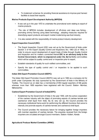  To implement schemes for providing financial assistance to improve post harvest
facilities to boost their exports.
Marine Products Export Development Authority (MPEDA)
• It was set up in the year 1972 to undertake the promotional work relating to export of
marine products.
• The role of MPEDA includes development of off-shore and deep sea fishing ,
promoting shrimp farming using latest technology , adopting measures required for
diversifying export products and export market modernizing sea food industry
• It is also vested with the responsibility of marine product industry development
Export Inspection Council (EIC)
• The Export Inspection Council (EIC) was set up by the Government of India under
Section 3 of the Export (Quality Control and Inspection) Act, 1963 (22 of 1963), in
order to ensure sound development of export trade of India through Quality Control
and Inspection and for matters connected thereof.EIC is an advisory body to the
Central Government, which is empowered under the Act to:Notify commodities
which will be subject to quality control and/ or inspection prior to export,
• Establish standards of quality for such notified commodities, and
• Specify the type of quality control and / or inspection to be applied to such
commodities.
Indian Silk Export Promotion Council (ISEPC)
The Indian Silk Export Promotion Council (ISEPC) was set up in 1983 as a company not for
profit under Companies Act duly sponsored by the Government of India in the Ministry of
Textiles. The Council as on date has a membership of 853 regular exporters of Silk goods
whereas more than 1800 exporters have registered with the Council. Station- Mumbai,
Maharashtra
Cashew Export Promotion Council of India(CEPC)
• Established by the Government of India in the year 1955, with the active cooperation
of the cashew industry with the object of promoting exports of cashew kernels and
cashewnut shell liquid from India. By its very set up, the Council provides the
necessary institutional frame-work for performing the different functions that serve to
intensify and promote exports of cashew kernels and cashewnut shell liquid.
• The Council provides the necessary liaison for bringing together foreign importers
with member exporters of cashew kernels. The enquiries received from the foreign
importers are circulated amongst Council members. Station- Kollam, Kerala
Agricultural Produce Market Committee (APMC)
 