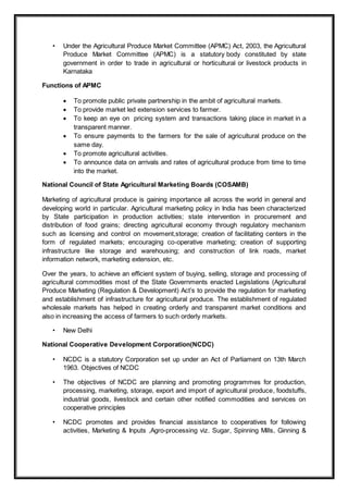 • Under the Agricultural Produce Market Committee (APMC) Act, 2003, the Agricultural
Produce Market Committee (APMC) is a statutory body constituted by state
government in order to trade in agricultural or horticultural or livestock products in
Karnataka
Functions of APMC
 To promote public private partnership in the ambit of agricultural markets.
 To provide market led extension services to farmer.
 To keep an eye on pricing system and transactions taking place in market in a
transparent manner.
 To ensure payments to the farmers for the sale of agricultural produce on the
same day.
 To promote agricultural activities.
 To announce data on arrivals and rates of agricultural produce from time to time
into the market.
National Council of State Agricultural Marketing Boards (COSAMB)
Marketing of agricultural produce is gaining importance all across the world in general and
developing world in particular. Agricultural marketing policy in India has been characterized
by State participation in production activities; state intervention in procurement and
distribution of food grains; directing agricultural economy through regulatory mechanism
such as licensing and control on movement,storage; creation of facilitating centers in the
form of regulated markets; encouraging co-operative marketing; creation of supporting
infrastructure like storage and warehousing; and construction of link roads, market
information network, marketing extension, etc.
Over the years, to achieve an efficient system of buying, selling, storage and processing of
agricultural commodities most of the State Governments enacted Legislations (Agricultural
Produce Marketing (Regulation & Development) Act’s to provide the regulation for marketing
and establishment of infrastructure for agricultural produce. The establishment of regulated
wholesale markets has helped in creating orderly and transparent market conditions and
also in increasing the access of farmers to such orderly markets.
• New Delhi
National Cooperative Development Corporation(NCDC)
• NCDC is a statutory Corporation set up under an Act of Parliament on 13th March
1963. Objectives of NCDC
• The objectives of NCDC are planning and promoting programmes for production,
processing, marketing, storage, export and import of agricultural produce, foodstuffs,
industrial goods, livestock and certain other notified commodities and services on
cooperative principles
• NCDC promotes and provides financial assistance to cooperatives for following
activities, Marketing & Inputs ,Agro-processing viz. Sugar, Spinning Mills, Ginning &
 