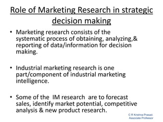 Role of Marketing Research in strategic
decision making
• Marketing research consists of the
systematic process of obtaining, analyzing,&
reporting of data/information for decision
making.
• Industrial marketing research is one
part/component of industrial marketing
intelligence.
• Some of the IM research are to forecast
sales, identify market potential, competitive
analysis & new product research.
1
C R Krishna Prasad.
Associate Professor
 