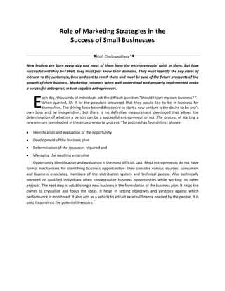 Role of Marketing Strategies in the
                       Success of Small Businesses

                                           Atish Chattopadhyay*

New leaders are born every day and most of them have the entrepreneurial spirit in them. But how
successful will they be? Well, they must first know their domains. They must identify the key areas of
interest to the customers, time and cost to reach them and must be sure of the future prospects of the
growth of their business. Marketing concepts when well understood and properly implemented make
a successful enterprise, in turn capable entrepreneurs.



    E   ach day, thousands of individuals ask the difficult question,"Should I start my own business? " .
        When queried, 85 % of the populace answered that they would like to be in business for
        themselves. The driving force behind this desire to start a new venture is the desire to be one's
own boss and be independent. But there is no definitive measurement developed that allows the
determination of whether a person can be a successful entrepreneur or not .The process of starting a
new venture is embodied in the entrepreneurial process. The process has four distinct phases-

   Identification and evaluation of the opportunity
   Development of the business plan
   Determination of the resources required and
   Managing the resulting enterprise
    Opportunity identification and evaluation is the most difficult task. Most entrepreneurs do not have
formal mechanisms for identifying business opportunities- they consider various sources: consumers
and business associates, members of the distribution system and technical people. Also technically
oriented or qualified individuals often conceptualize business opportunities while working on other
projects. The next step in establishing a new business is the formulation of the business plan. It helps the
owner to crystallize and focus the ideas. It helps in setting objectives and yardstick against which
performance is monitored. It also acts as a vehicle to attract external finance needed by the people. It is
used to convince the potential investors.1
 