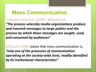 Mass Communication
Littlejohn and Foss (2005) defined that
“The process whereby media organizations produce
and transmit messages to large publics and the
process by which those messages are sought, used,
and consumed by audiences”
McQuail (1994) states that mass communication is,
“only one of the processes of communication
operating at the society-wide level, readily identified
by its institutional characteristics”
 