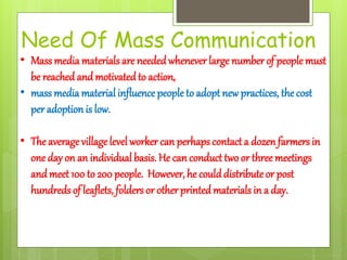 Need Of Mass Communication
• Mass media materials are neededwhenever large number of people must
be reached and motivatedto action,
• mass media material influence people to adopt new practices, the cost
per adoption is low.
• The average village level worker can perhaps contacta dozen farmers in
one day on an individual basis. He can conduct two or three meetings
and meet 100 to 200 people. However, he coulddistribute or post
hundreds of leaflets, folders or other printedmaterials in a day.
 