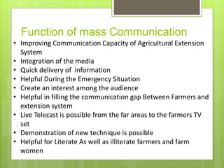 Function of mass Communication
• Improving Communication Capacity of Agricultural Extension
System
• Integration of the media
• Quick delivery of information
• Helpful During the Emergency Situation
• Create an interest among the audience
• Helpful in filling the communication gap Between Farmers and
extension system
• Live Telecast is possible from the far areas to the farmers TV
set
• Demonstration of new technique is possible
• Helpful for Literate As well as illiterate farmers and farm
women
 