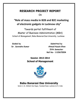 RESEARCH PROJECT REPORT
On
“Role of mass media in B2B and B2C marketing
of electronic gadgets in Lucknow city”
Towards partial fulfillment of
Master of Business Administration (MBA)
School of Management, Babu Banarasi Das University, Lucknow
Guided by Submitted by
Dr. Surendra Kumar Ahmad Husain Khan
IVth Semester
Roll No- 1120672004
Session 2013-2014
School of Management
Babu Banarasi Das University
Sector I, Dr. Akhilesh Das Nagar, Faizabad Road, Lucknow (U.P.) India
 
