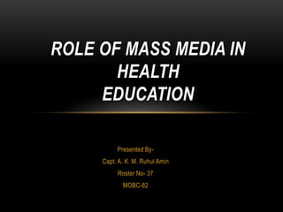 Presented By-
Capt. A. K. M. Ruhul Amin
Roster No- 37
MOBC-82
ROLE OF MASS MEDIA IN
HEALTH
EDUCATION
 