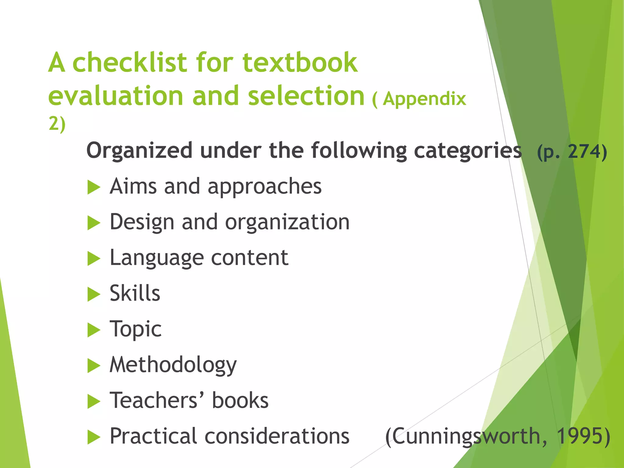 A checklist for textbook
evaluation and selection ( Appendix
2)
Organized under the following categories (p. 274)
 Aims and approaches
 Design and organization
 Language content
 Skills
 Topic
 Methodology
 Teachers’ books
 Practical considerations (Cunningsworth, 1995)
 