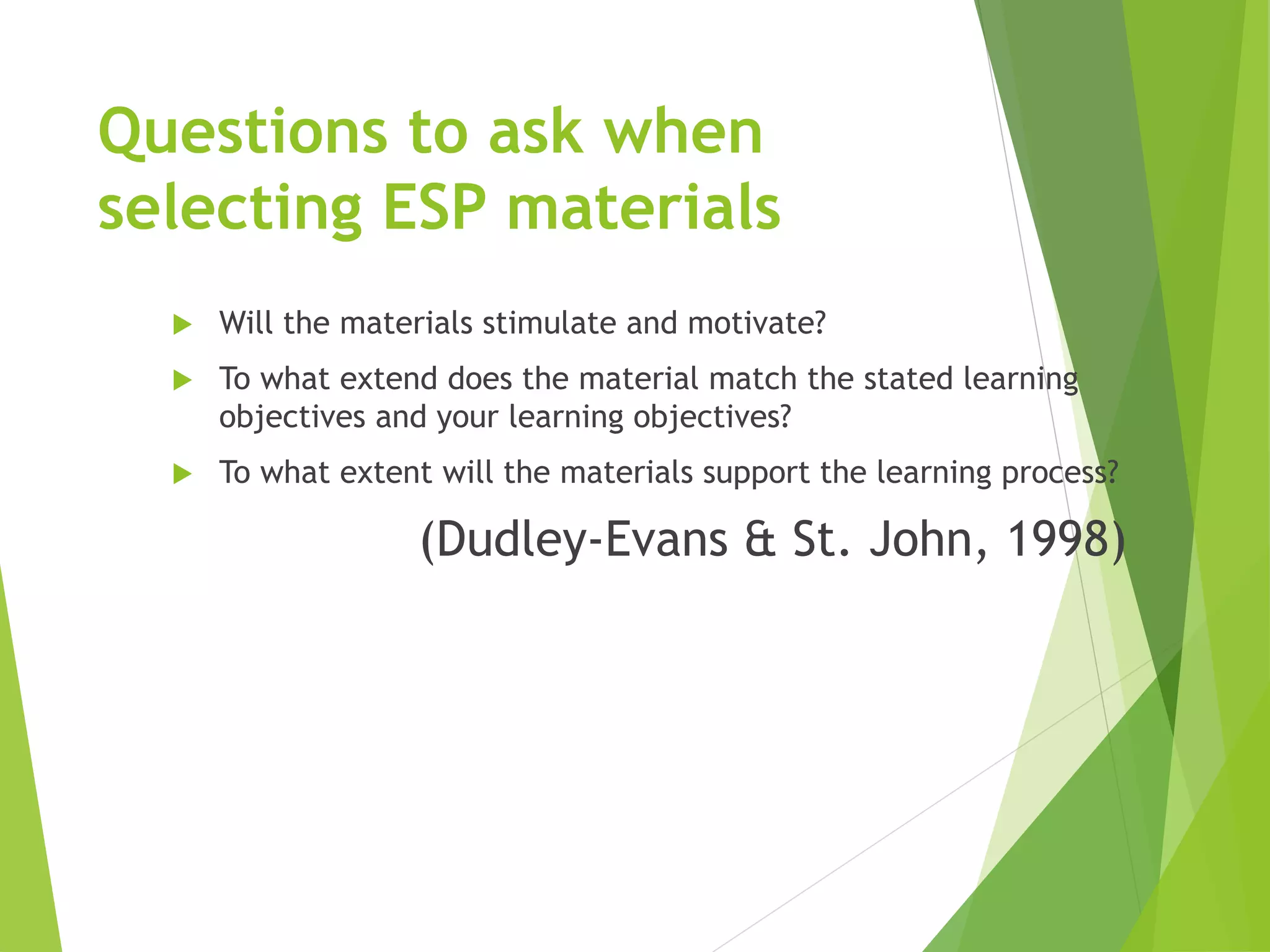 Questions to ask when
selecting ESP materials
 Will the materials stimulate and motivate?
 To what extend does the material match the stated learning
objectives and your learning objectives?
 To what extent will the materials support the learning process?
(Dudley-Evans & St. John, 1998)
 