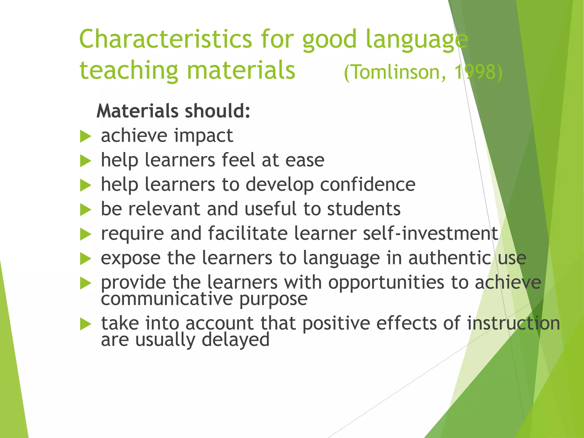 Characteristics for good language
teaching materials (Tomlinson, 1998)
Materials should:
 achieve impact
 help learners feel at ease
 help learners to develop confidence
 be relevant and useful to students
 require and facilitate learner self-investment
 expose the learners to language in authentic use
 provide the learners with opportunities to achieve
communicative purpose
 take into account that positive effects of instruction
are usually delayed
 