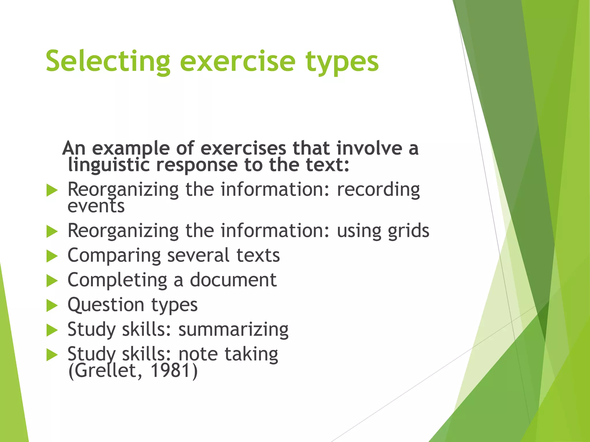 Selecting exercise types
An example of exercises that involve a
linguistic response to the text:
 Reorganizing the information: recording
events
 Reorganizing the information: using grids
 Comparing several texts
 Completing a document
 Question types
 Study skills: summarizing
 Study skills: note taking
(Grellet, 1981)
 