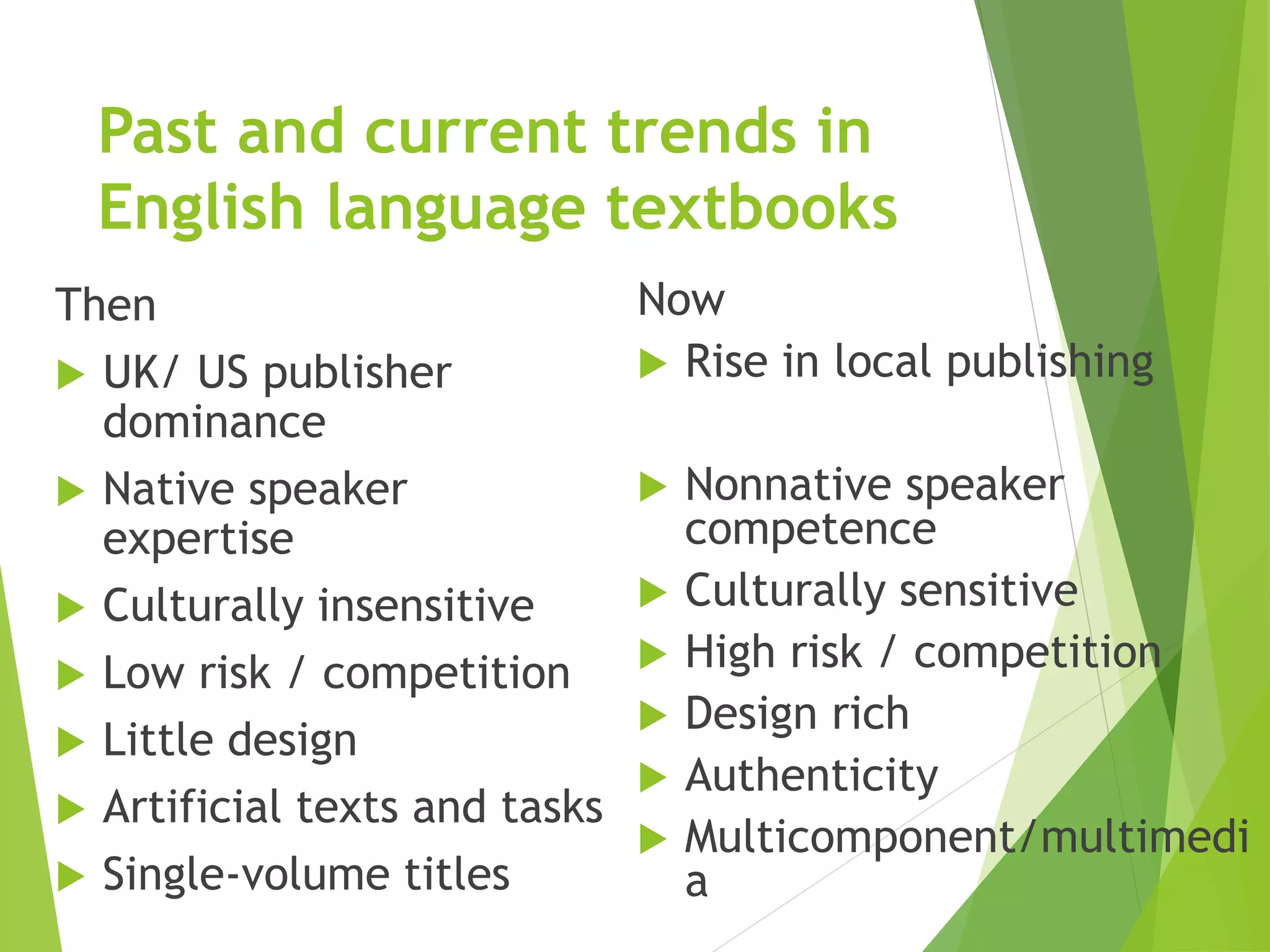 Past and current trends in
English language textbooks
Then
 UK/ US publisher
dominance
 Native speaker
expertise
 Culturally insensitive
 Low risk / competition
 Little design
 Artificial texts and tasks
 Single-volume titles
Now
 Rise in local publishing
 Nonnative speaker
competence
 Culturally sensitive
 High risk / competition
 Design rich
 Authenticity
 Multicomponent/multimedi
a
 