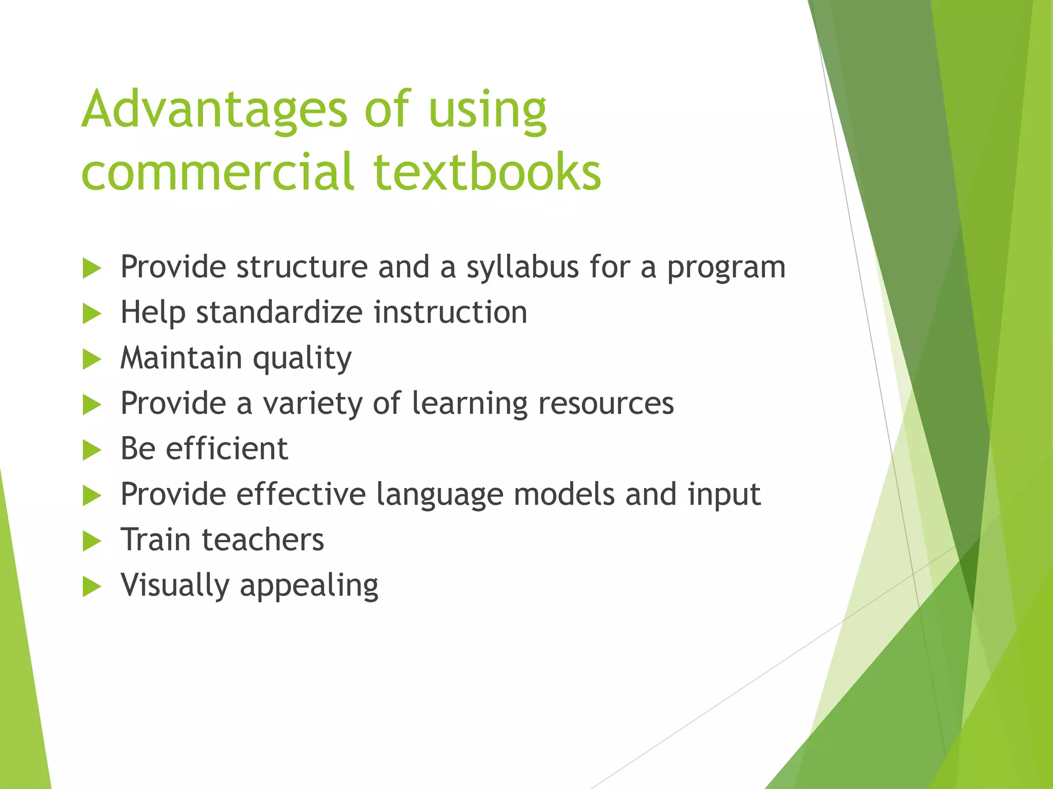 Advantages of using
commercial textbooks
 Provide structure and a syllabus for a program
 Help standardize instruction
 Maintain quality
 Provide a variety of learning resources
 Be efficient
 Provide effective language models and input
 Train teachers
 Visually appealing
 