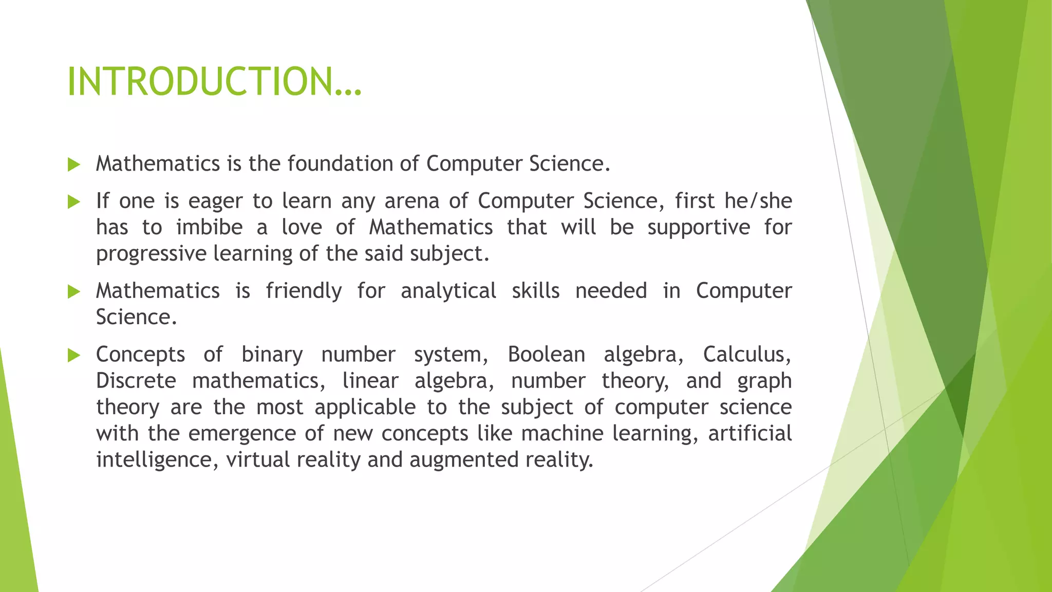 INTRODUCTION…
 Mathematics is the foundation of Computer Science.
 If one is eager to learn any arena of Computer Science, first he/she
has to imbibe a love of Mathematics that will be supportive for
progressive learning of the said subject.
 Mathematics is friendly for analytical skills needed in Computer
Science.
 Concepts of binary number system, Boolean algebra, Calculus,
Discrete mathematics, linear algebra, number theory, and graph
theory are the most applicable to the subject of computer science
with the emergence of new concepts like machine learning, artificial
intelligence, virtual reality and augmented reality.
 
