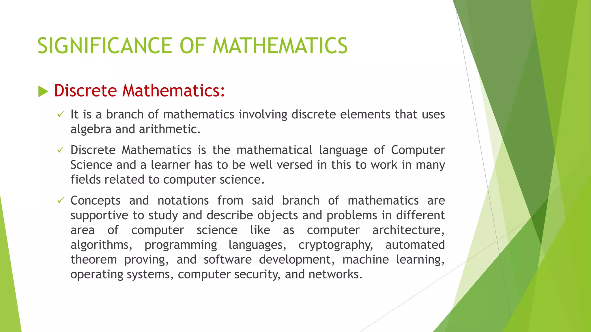 SIGNIFICANCE OF MATHEMATICS
 Discrete Mathematics:
 It is a branch of mathematics involving discrete elements that uses
algebra and arithmetic.
 Discrete Mathematics is the mathematical language of Computer
Science and a learner has to be well versed in this to work in many
fields related to computer science.
 Concepts and notations from said branch of mathematics are
supportive to study and describe objects and problems in different
area of computer science like as computer architecture,
algorithms, programming languages, cryptography, automated
theorem proving, and software development, machine learning,
operating systems, computer security, and networks.
 