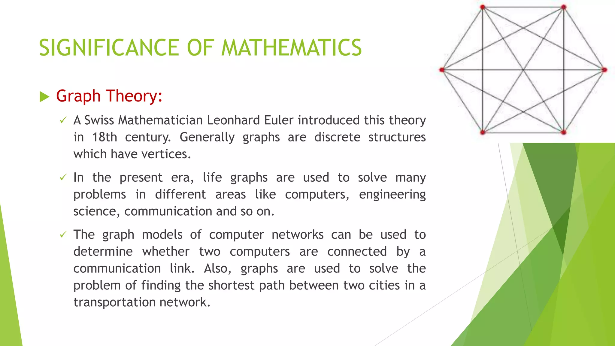 SIGNIFICANCE OF MATHEMATICS
 Graph Theory:
 A Swiss Mathematician Leonhard Euler introduced this theory
in 18th century. Generally graphs are discrete structures
which have vertices.
 In the present era, life graphs are used to solve many
problems in different areas like computers, engineering
science, communication and so on.
 The graph models of computer networks can be used to
determine whether two computers are connected by a
communication link. Also, graphs are used to solve the
problem of finding the shortest path between two cities in a
transportation network.
 