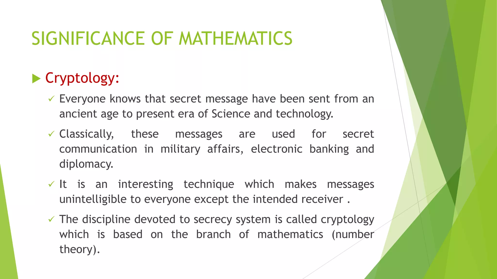 SIGNIFICANCE OF MATHEMATICS
 Cryptology:
 Everyone knows that secret message have been sent from an
ancient age to present era of Science and technology.
 Classically, these messages are used for secret
communication in military affairs, electronic banking and
diplomacy.
 It is an interesting technique which makes messages
unintelligible to everyone except the intended receiver .
 The discipline devoted to secrecy system is called cryptology
which is based on the branch of mathematics (number
theory).
 