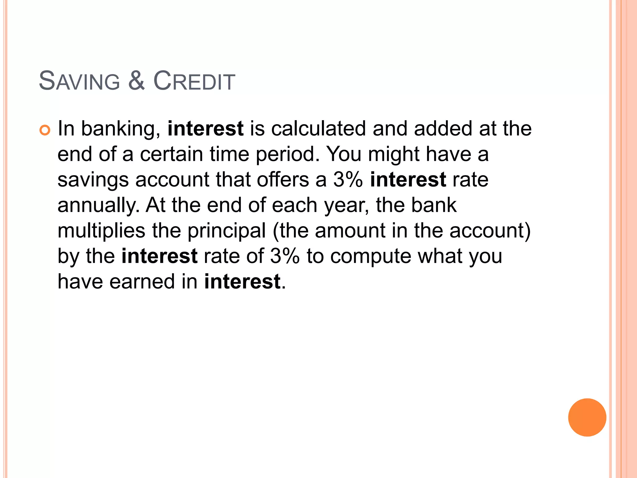 SAVING & CREDIT
 In banking, interest is calculated and added at the
end of a certain time period. You might have a
savings account that offers a 3% interest rate
annually. At the end of each year, the bank
multiplies the principal (the amount in the account)
by the interest rate of 3% to compute what you
have earned in interest.
 