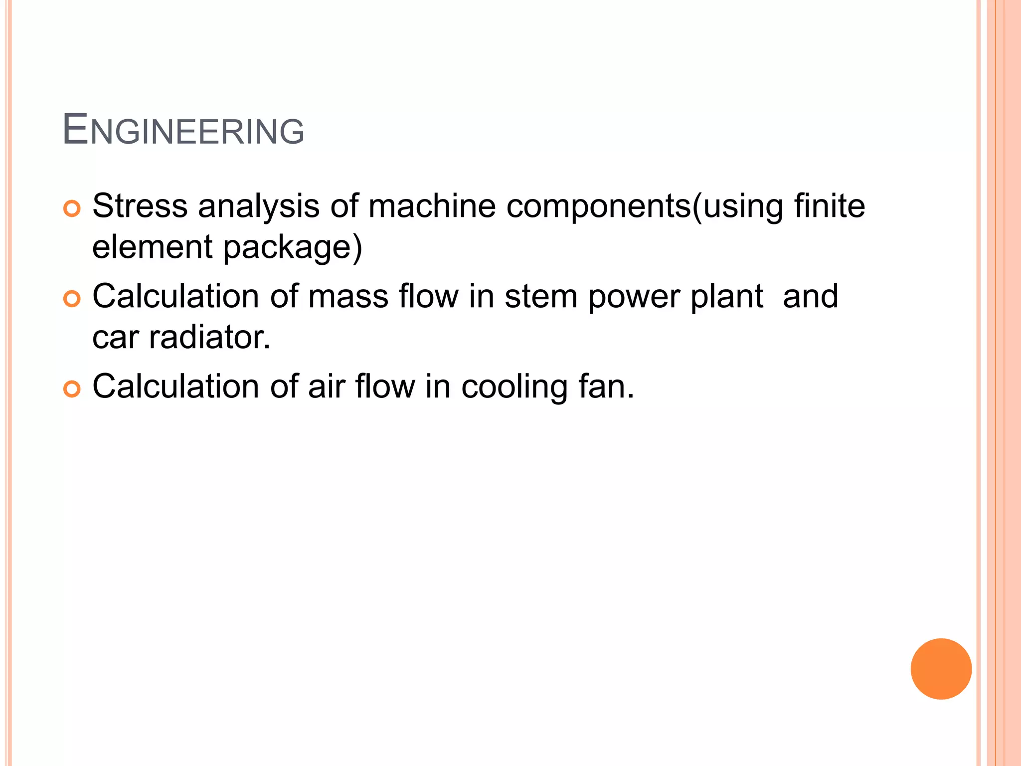ENGINEERING
 Stress analysis of machine components(using finite
element package)
 Calculation of mass flow in stem power plant and
car radiator.
 Calculation of air flow in cooling fan.
 