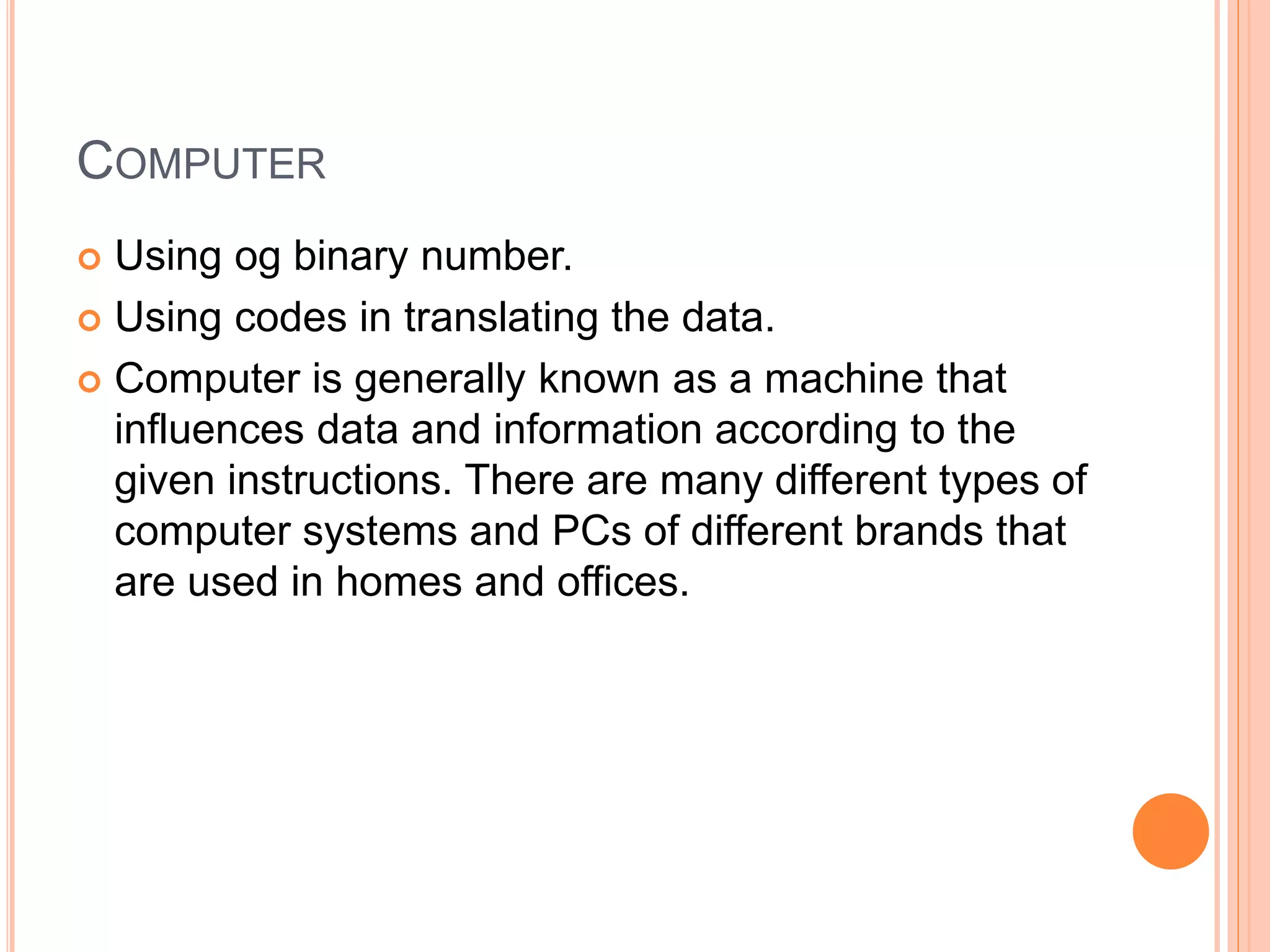 COMPUTER
 Using og binary number.
 Using codes in translating the data.
 Computer is generally known as a machine that
influences data and information according to the
given instructions. There are many different types of
computer systems and PCs of different brands that
are used in homes and offices.
 