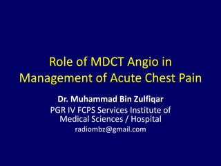 Role of MDCT Angio in
Management of Acute Chest Pain
Dr. Muhammad Bin Zulfiqar
PGR IV FCPS Services Institute of
Medical Sciences / Hospital
radiombz@gmail.com
 
