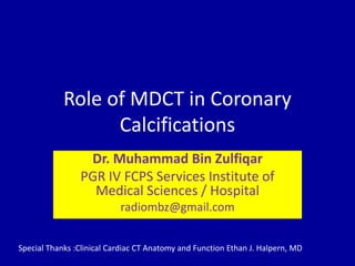 Role of MDCT in Coronary
Calcifications
Dr. Muhammad Bin Zulfiqar
PGR IV FCPS Services Institute of
Medical Sciences / Hospital
radiombz@gmail.com
Special Thanks :Clinical Cardiac CT Anatomy and Function Ethan J. Halpern, MD
 