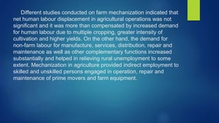 Different studies conducted on farm mechanization indicated that
net human labour displacement in agricultural operations was not
significant and it was more than compensated by increased demand
for human labour due to multiple cropping, greater intensity of
cultivation and higher yields. On the other hand, the demand for
non-farm labour for manufacture, services, distribution, repair and
maintenance as well as other complementary functions increased
substantially and helped in relieving rural unemployment to some
extent. Mechanization in agriculture provided indirect employment to
skilled and unskilled persons engaged in operation, repair and
maintenance of prime movers and farm equipment.
 
