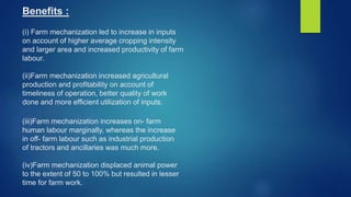 Benefits :
(i) Farm mechanization led to increase in inputs
on account of higher average cropping intensity
and larger area and increased productivity of farm
labour.
(ii)Farm mechanization increased agricultural
production and profitability on account of
timeliness of operation, better quality of work
done and more efficient utilization of inputs.
(iii)Farm mechanization increases on- farm
human labour marginally, whereas the increase
in off- farm labour such as industrial production
of tractors and ancillaries was much more.
(iv)Farm mechanization displaced animal power
to the extent of 50 to 100% but resulted in lesser
time for farm work.
 