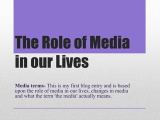 The Role of Media 
in our Lives 
Media terms- This is my first blog entry and is based 
upon the role of media in our lives, changes in media 
and what the term 'the media' actually means. 
 
