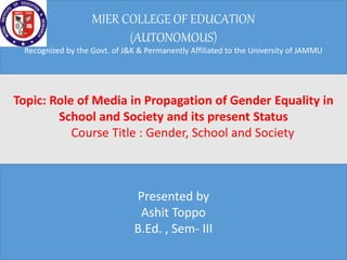 MIER COLLEGE OF EDUCATION
(AUTONOMOUS)
Recognized by the Govt. of J&K & Permanently Affiliated to the University of JAMMU
Presented by
Ashit Toppo
B.Ed. , Sem- III
Topic: Role of Media in Propagation of Gender Equality in
School and Society and its present Status
Course Title : Gender, School and Society
 