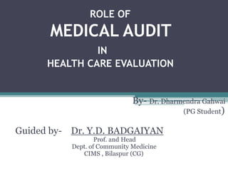 ROLE OF
MEDICAL AUDIT
IN
HEALTH CARE EVALUATION
By- Dr. Dharmendra Gahwai
(PG Student)
Guided by- Dr. Y.D. BADGAIYAN
Prof. and Head
Dept. of Community Medicine
CIMS , Bilaspur (CG)
 