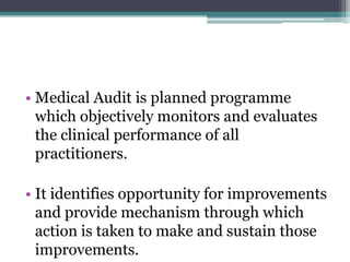 • Medical Audit is planned programme
which objectively monitors and evaluates
the clinical performance of all
practitioners.
• It identifies opportunity for improvements
and provide mechanism through which
action is taken to make and sustain those
improvements.
 