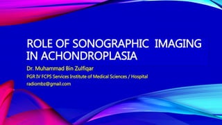 ROLE OF SONOGRAPHIC IMAGING
IN ACHONDROPLASIA
Dr. Muhammad Bin Zulfiqar
PGR IV FCPS Services Institute of Medical Sciences / Hospital
radiombz@gmail.com
 