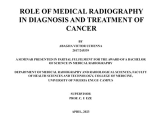 ROLE OF MEDICAL RADIOGRAPHY
IN DIAGNOSIS AND TREATMENT OF
CANCER
BY
ABAGHA VICTOR UCHENNA
2017/245539
A SEMINAR PRESENTED IN PARTIAL FULFILMENT FOR THE AWARD OFA BACHELOR
OF SCIENCE IN MEDICAL RADIOGRAPHY
DEPARTMENT OF MEDICAL RADIOGRAPHY AND RADIOLOGICAL SCIENCES, FACULTY
OF HEALTH SCIENCES AND TECHNOLOGY, COLLEGE OF MEDICINE,
UNIVERSITY OF NIGERIA ENUGU CAMPUS
SUPERVISOR
PROF. C. U EZE
APRIL, 2023
 