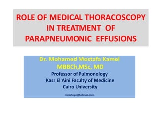 ROLE OF MEDICAL THORACOSCOPY
IN TREATMENT OF
PARAPNEUMONIC EFFUSIONS
Dr. Mohamed Mostafa Kamel
MBBCh,MSc, MD
Professor of Pulmonology
Kasr El Aini Faculty of Medicine
Cairo University
mmkhope@hotmail.com
 