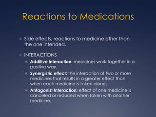 Reactions to Medications,[object Object],Side effects, reactions to medicine other than the one intended.,[object Object],INTERACTIONS,[object Object],Additive interaction: medicines work together in a positive way.,[object Object],Synergistic effect: the interaction of two or more medicines that results in a greater effect than when each medicine is taken alone. ,[object Object],Antagonist Interaction: effect of one medicine is canceled or reduced when taken with another medicine.,[object Object]
