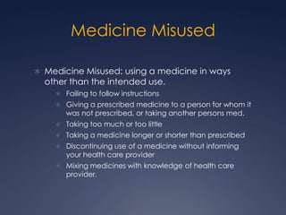 Medicine Misused,[object Object],Medicine Misused: using a medicine in ways other than the intended use.,[object Object],Failing to follow instructions,[object Object],Giving a prescribed medicine to a person for whom it was not prescribed, or taking another persons med.,[object Object],Taking too much or too little,[object Object],Taking a medicine longer or shorter than prescribed,[object Object],Discontinuing use of a medicine without informing your health care provider,[object Object],Mixing medicines with knowledge of health care provider.,[object Object]