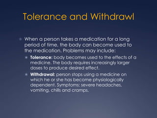 Tolerance and Withdrawl

 When a person takes a medication for a long
  period of time, the body can become used to
  the medication. Problems may include:
   Tolerance: body becomes used to the effects of a
    medicine. The body requires increasingly larger
    doses to produce desired effect.
   Withdrawal: person stops using a medicine on
    which he or she has become physiologically
    dependent. Symptoms: severe headaches,
    vomiting, chills and cramps.
 