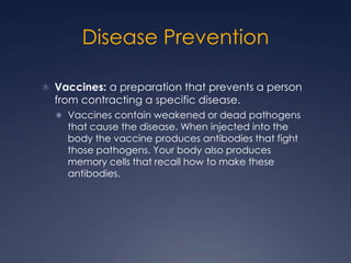 Disease Prevention

 Vaccines: a preparation that prevents a person
  from contracting a specific disease.
   Vaccines contain weakened or dead pathogens
    that cause the disease. When injected into the
    body the vaccine produces antibodies that fight
    those pathogens. Your body also produces
    memory cells that recall how to make these
    antibodies.
 