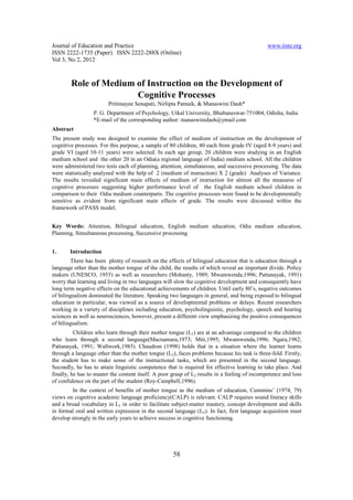 Journal of Education and Practice                                                              www.iiste.org
ISSN 2222-1735 (Paper) ISSN 2222-288X (Online)
Vol 3, No 2, 2012



        Role of Medium of Instruction on the Development of
                       Cognitive Processes
                        Pritimayee Senapati, Nirlipta Patnaik, & Manaswini Dash*
                  P. G. Department of Psychology, Utkal University, Bhubaneswar-751004, Odisha, India
                  *E-mail of the corresponding author: manaswinidash@ymail.com
Abstract
The present study was designed to examine the effect of medium of instruction on the development of
cognitive processes. For this purpose, a sample of 80 children, 40 each from grade IV (aged 8-9 years) and
grade VI (aged 10-11 years) were selected. In each age group, 20 children were studying in an English
medium school and the other 20 in an Odia(a regional language of India) medium school. All the children
were administered two tests each of planning, attention, simultaneous, and successive processing. The data
were statistically analyzed with the help of 2 (medium of instruction) X 2 (grade) Analyses of Variance.
The results revealed significant main effects of medium of instruction for almost all the measures of
cognitive processes suggesting higher performance level of the English medium school children in
comparison to their Odia medium counterparts. The cognitive processes were found to be developmentally
sensitive as evident from significant main effects of grade. The results were discussed within the
framework of PASS model.


Key Words: Attention, Bilingual education, English medium education, Odia medium education,
Planning, Simultaneous processing, Successive processing


1.      Introduction
        There has been plenty of research on the effects of bilingual education that is education through a
language other than the mother tongue of the child, the results of which reveal an important divide. Policy
makers (UNESCO, 1953) as well as researchers (Mohanty, 1989; Mwamwenda,1996; Pattanayak, 1991)
worry that learning and living in two languages will slow the cognitive development and consequently have
long term negative effects on the educational achievements of children. Until early 80’s, negative outcomes
of bilingualism dominated the literature. Speaking two languages in general, and being exposed to bilingual
education in particular, was viewed as a source of developmental problems or delays. Recent researchers
working in a variety of disciplines including education, psycholinguistic, psychology, speech and hearing
sciences as well as neurosciences, however, present a different view emphasizing the positive consequences
of bilingualism.
          Children who learn through their mother tongue (L1) are at an advantage compared to the children
who learn through a second language(Macnamara,1973; Miti,1995; Mwamwenda,1996; Ngara,1982;
Pattanayak, 1991; Wallwork,1985). Chaudron (1998) holds that in a situation where the learner learns
through a language other than the mother tongue (L2), faces problems because his task is three-fold. Firstly,
the student has to make sense of the instructional tasks, which are presented in the second language.
Secondly, he has to attain linguistic competence that is required for effective learning to take place. And
finally, he has to master the content itself. A poor grasp of L2 results in a feeling of incompetence and loss
of confidence on the part of the student (Roy-Campbell,1996).
        In the context of benefits of mother tongue as the medium of education, Cummins’ (1974, 79)
views on cognitive academic language proficiency(CALP) is relevant. CALP requires sound literacy skills
and a broad vocabulary in L1 in order to facilitate subject-matter mastery, concept development and skills
in formal oral and written expression in the second language (L2). In fact, first language acquisition must
develop strongly in the early years to achieve success in cognitive functioning.




                                                     58
 