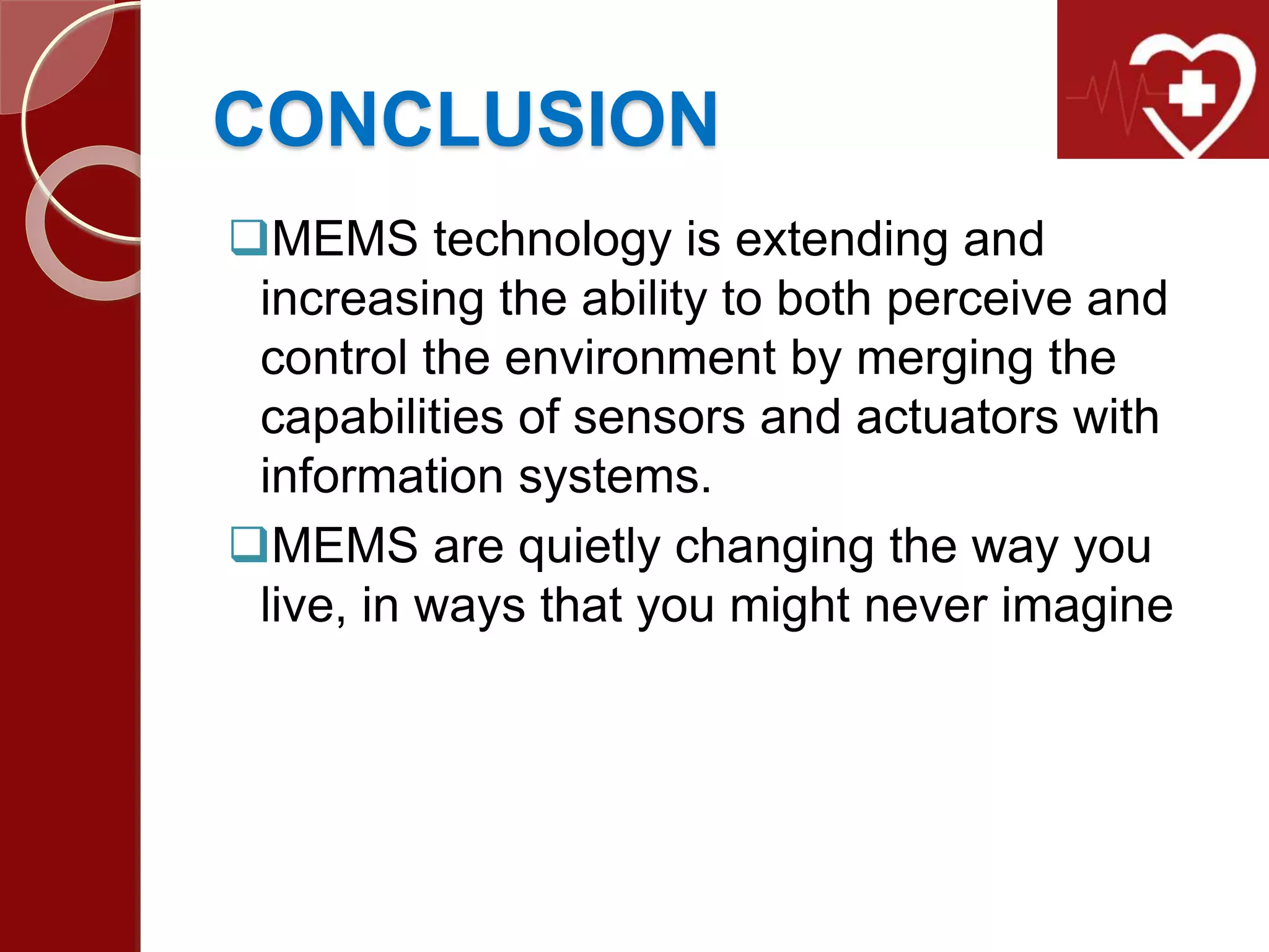 CONCLUSION
MEMS technology is extending and
increasing the ability to both perceive and
control the environment by merging the
capabilities of sensors and actuators with
information systems.
MEMS are quietly changing the way you
live, in ways that you might never imagine
 